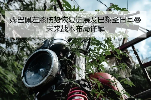 姆巴佩左膝伤势恢复进展及巴黎圣日耳曼未来战术布局详解